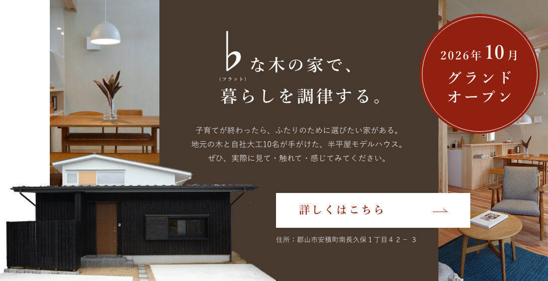 2026年10月グランドオープン ♭（フラット）な木の家で、暮らしを調律する。子育てが終わったら、ふたりのために選びたい家がある。地元の木と自社大工10名が手がけた、半平屋モデルハウス。ぜひ、実際に見て・触れて・感じてみてください。住所：郡山市安積町南長久保１丁目４２－３ 詳しくはこちら