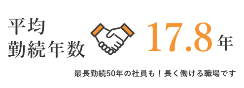 平均勤続年数	17.8年	最長勤続50年の社員も！長く働ける職場です。	